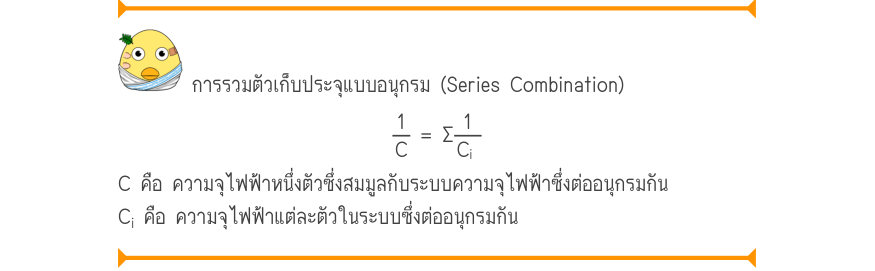 การรวมตัวเก็บประจุแบบอนุกรม (Series Combination) \frac{1}{C}= \Sigma\frac{1}{C_{i}} C คือ ความจุไฟฟ้าหนึ่งตัวซึ่งสมมูลกับระบบความจุไฟฟ้าซึ่งต่ออนุกรมกัน C_{i} คือ ความจุไฟฟ้าแต่ละตัวในระบบซึ่งต่ออนุกรมกัน