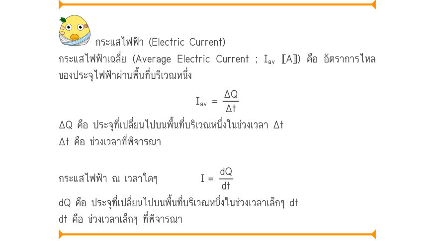 กระแสไฟฟ้า (Electric Current) กระแสไฟฟ้าเฉลี่ย (Average Electric Current ; I_{av} 〚A〛) คือ อัตราการไหล ของประจุไฟฟ้าผ่านพื้นที่บริเวณหนึ่ง I_{av}=\frac{\Delta Q}{\Delta t} ΔQ คือ ประจุที่เปลี่ยนไปบนพื้นที่บริเวณหนึ่งในช่วงเวลา Δt Δt คือ ช่วงเวลาที่พิจารณา กระแสไฟฟ้า ณ เวลาใดๆ    