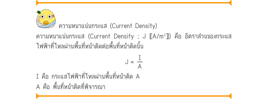 ความหนาแน่นกระแส (Current Density) ความหนาแน่นกระแส (Current Density ; J 〚A/m²〛) คือ อัตราส่วนของกระแส ไฟฟ้าที่ไหลผ่านพื้นที่หน้าตัดต่อพื้นที่หน้าตัดนั้น J=\frac{I}{A} I คือ กระแสไฟฟ้าที่ไหลผ่านพื้นที่หน้าตัด A A คือ พื้นที่หน้าตัดที่พิจารณา