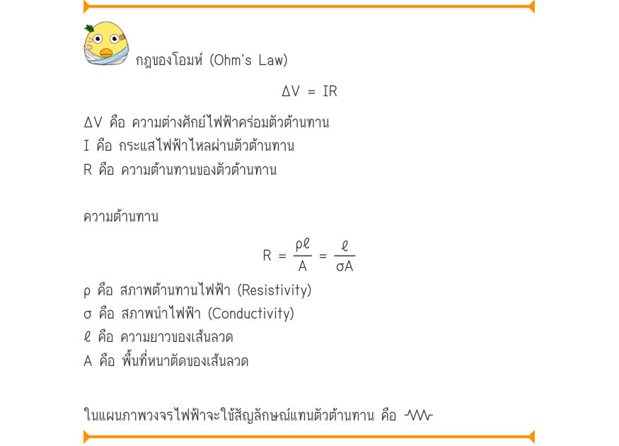 กฎของโอมห์ (Ohm’s Law) \Delta V = IR ΔV คือ ความต่างศักย์ไฟฟ้าคร่อมตัวต้านทาน I คือ กระแสไฟฟ้าไหลผ่านตัวต้านทาน R คือ ความต้านทานของตัวต้านทาน ความต้านทาน R =\frac{ρ\ell}{A}=\frac{\ell}{σA} ρ คือ สภาพต้านทานไฟฟ้า (Resistivity) σ คือ สภาพนำไฟฟ้า (Conductivity) ℓ คือ ความยาวของเส้น
