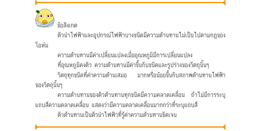 ข้อสังเกต ตัวนำไฟฟ้าและอุปกรณ์ไฟฟ้าบางชนิดมีความต้านทานไม่เป็นไปตามกฎของ โอห์ม ความต้านทานมีค่าเปลี่ยนแปลงเมื่ออุณหภูมิมีการเปลี่ยนแปลง ที่อุณหภูมิคงตัว ความต้านทานมีค่าขึ้นกับชนิดและรูปร่างของวัตถุนั้นๆ วัตถุทุกชนิดที่ค่าความต้านเสมอ  มากหรือน้อยขึ้นกับสภาพต้านทานไฟฟ้า ของวัตถุน