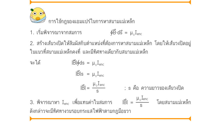 การใช้กฎของแอมแปร์ในการหาสนามแม่เหล็ก 1. เริ่มพิจารณาจากสมการ	 	∮B·ds	= \mu ₀I_{enc} 2. สร้างเส้นวงปิดให้สัมผัสกับตำแหน่งที่ต้องการหาสนามแม่เหล็ก โดยให้เส้นวงปิดอยู่ ในแนวที่สนามแม่เหล็กคงที่ และมีทิศทางเดียวกับสนามแม่เหล็ก จะได้             |B⃑|∮ds	= μ₀I_{enc} |B|s	= \mu ₀I_{enc
