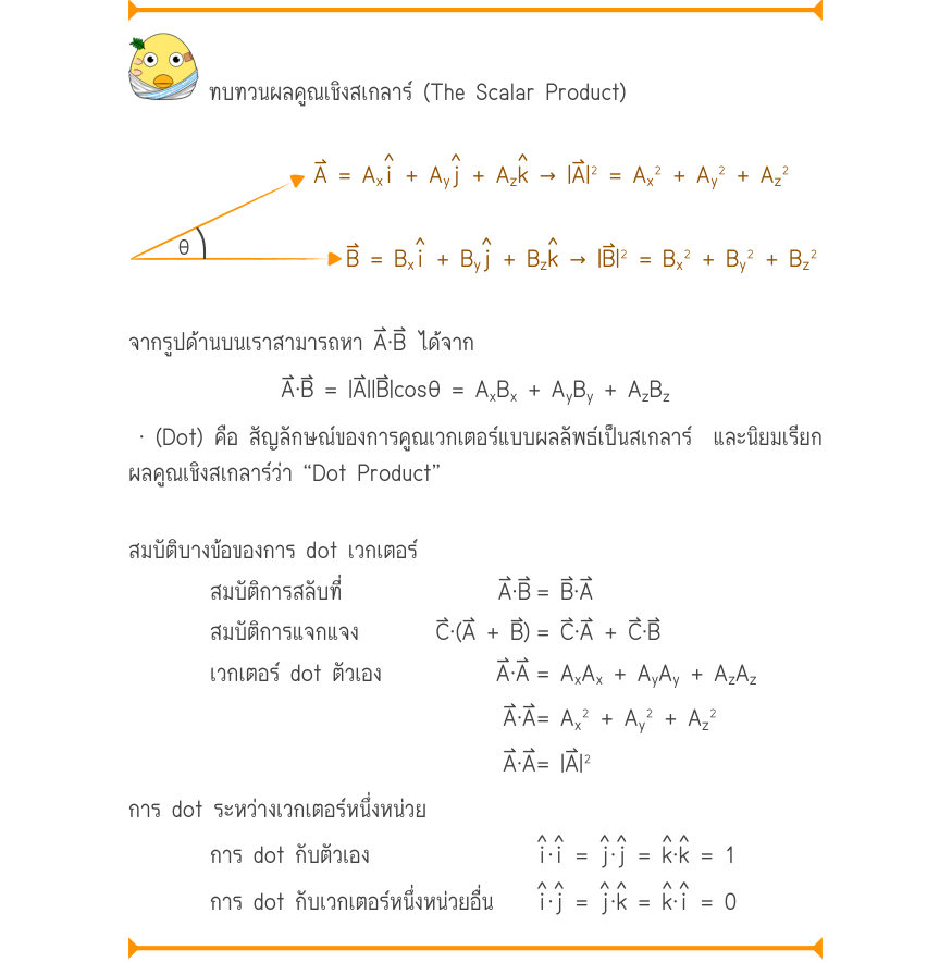 ทบทวนผลคูณเชิงสเกลาร์ (The Scalar Product) ˄i˄j˄k A = A_{x}+ A_{y}+ A_{z}\to  |A|^{2} = A_{x}^{2} + A_{y}^{2} + A_{z}^{2} \theta˄i˄j˄k B = B_{x}+ B_{y}+ B_{z}\to  |B|^{2} = B_{x}^{2} + B_{y}^{2} + B_{z}^{2} จากรูปด้านบนเราสามารถหา A⃑⋅B⃑ ได้จาก A\cdot B = |A||B|\cos \theta  = A_{x