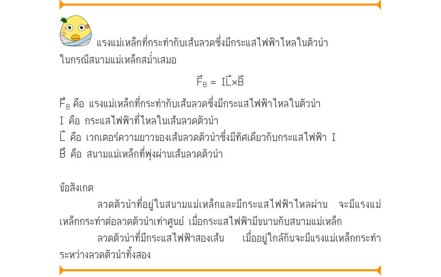 แรงแม่เหล็กที่กระทำกับเส้นลวดซึ่งมีกระแสไฟฟ้าไหลในตัวนำ ในกรณีสนามแม่เหล็กสม่ำเสมอ F_{B}= IL\times B F_{B}คือ แรงแม่เหล็กที่กระทำกับเส้นลวดซึ่งมีกระแสไฟฟ้าไหลในตัวนำ I คือ กระแสไฟฟ้าที่ไหลในเส้นลวดตัวนำ L⃑ คือ เวกเตอร์ความยาวของเส้นลวดตัวนำซึ่งมีทิศเดียวกับกระแสไฟฟ้า I B⃑ คือ สนา