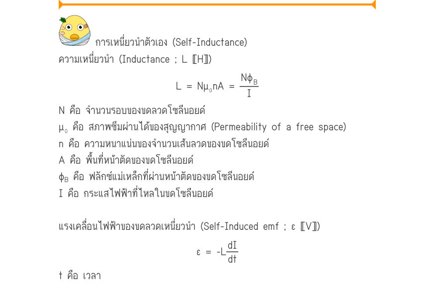 การเหนี่ยวนำตัวเอง (Self-Inductance) ความเหนี่ยวนำ (Inductance ; L 〚H〛) L = N\mu ₀nA =\frac{Nφ_{B}}{I} N คือ จำนวนรอบของขดลวดโซลีนอยด์ μ₀ คือ สภาพซึมผ่านได้ของสุญญากาศ (Permeability of a free space) n คือ ความหนาแน่นของจำนวนเส้นลวดของขดโซลีนอยด์ A คือ พื้นที่หน้าตัดของขดโซลีนอยด์