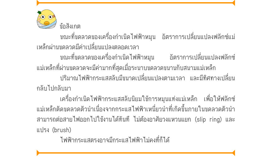 ข้อสังเกต ขณะที่ขดลวดของเครื่องกำเนิดไฟฟ้าหมุน อัตราการเปลี่ยนแปลงฟลักซ์แม่ เหล็กผ่านขดลวดมีค่าเปลี่ยนแปลงตลอดเวลา ขณะที่ขดลวดของเครื่องกำเนิดไฟฟ้าหมุน   อัตราการเปลี่ยนแปลงฟลักซ์ แม่เหล็กที่ผ่านขดลวดจะมีค่ามากที่สุดเมื่อระนาบขดลวดขนานกับสนามแม่เหล็ก ปริมาณไฟฟ้ากระแสสลับมีขนาดเปล