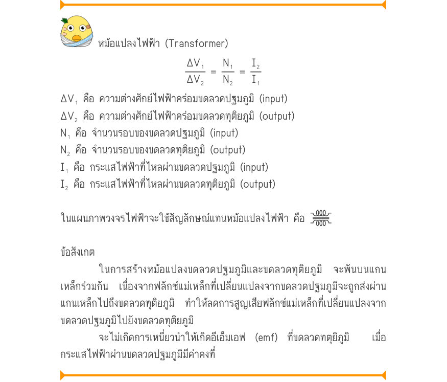 หม้อแปลงไฟฟ้า (Transformer) \frac{\Delta V₁}{\Delta V₂}=\frac{N₁}{N₂}=\frac{I₂}{I₁} ΔV₁ คือ ความต่างศักย์ไฟฟ้าคร่อมขดลวดปฐมภูมิ (input) ΔV₂ คือ ความต่างศักย์ไฟฟ้าคร่อมขดลวดทุติยภูมิ (output) N₁ คือ จำนวนรอบของขดลวดปฐมภูมิ (input) N₂ คือ จำนวนรอบของขดลวดทุติยภูมิ (output) I₁ คือ ก