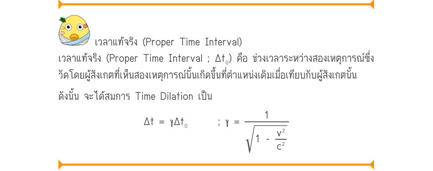 เวลาแท้จริง (Proper Time Interval) เวลาแท้จริง (Proper Time Interval ; Δt₀) คือ ช่วงเวลาระหว่างสองเหตุการณ์ซึ่ง วัดโดยผู้สังเกตที่เห็นสองเหตุการณ์นั้นเกิดขึ้นที่ตำแหน่งเดิมเมื่อเทียบกับผู้สังเกตนั้น ดังนั้น จะได้สมการ Time Dilation เป็น \Delta t = \gamma \Delta t₀; \gamma  =\frac