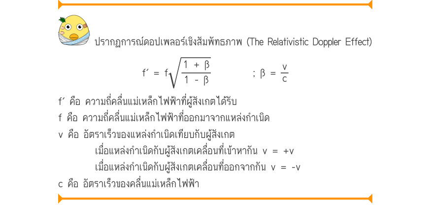 ปรากฏการณ์ดอปเพลอร์เชิงสัมพัทธภาพ (The Relativistic Doppler Effect) f' = f\sqrt{\frac{1 + \beta}{1 - \beta}}; \beta  =\frac{v}{c} f′ คือ ความถี่คลื่นแม่เหล็กไฟฟ้าที่ผู้สังเกตได้รับ f คือ ความถี่คลื่นแม่เหล็กไฟฟ้าที่ออกมาจากแหล่งกำเนิด v คือ อัตราเร็วของแหล่งกำเนิดเทียบกับผู้สังเก