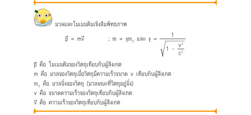 มวลและโมเมนตัมเชิงสัมพัทธภาพ p = mv; m = γm₀ และ γ = \frac{1}{1 -\frac{v^{2}}{c^{2}}} p⃑ คือ โมเมนตัมของวัตถุเทียบกับผู้สังเกต m คือ มวลของวัตถุเมื่อวัตถุมีความเร็วขนาด v เทียบกับผู้สังเกต m₀ คือ มวลนิ่งของวัตถุ (มวลขณะที่วัตถุอยู่นิ่ง) v คือ ขนาดความเร็วของวัตถุเทียบกับผู้สังเกต