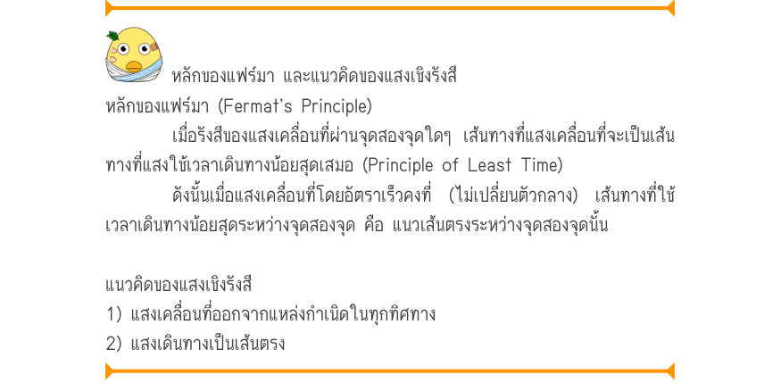 หลักของแฟร์มา และแนวคิดของแสงเชิงรังสี หลักของแฟร์มา (Fermat’s Principle) เมื่อรังสีของแสงเคลื่อนที่ผ่านจุดสองจุดใดๆ เส้นทางที่แสงเคลื่อนที่จะเป็นเส้น ทางที่แสงใช้เวลาเดินทางน้อยสุดเสมอ (Principle of Least Time) ดังนั้นเมื่อแสงเคลื่อนที่โดยอัตราเร็วคงที่ (ไม่เปลี่ยนตัวกลาง) เส้นท