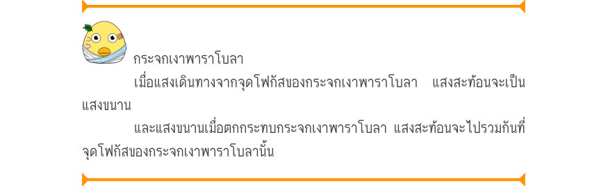 กระจกเงาพาราโบลา เมื่อแสงเดินทางจากจุดโฟกัสของกระจกเงาพาราโบลา แสงสะท้อนจะเป็น แสงขนาน และแสงขนานเมื่อตกกระทบกระจกเงาพาราโบลา แสงสะท้อนจะไปรวมกันที่ จุดโฟกัสของกระจกเงาพาราโบลานั้น