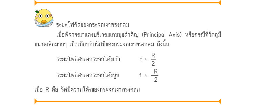ระยะโฟกัสของกระจกเงาทรงกลม เมื่อพิจารณาแสงบริเวณแกนมุขสำคัญ (Principal Axis) หรือกรณีที่วัตถุมี ขนาดเล็กมากๆ เมื่อเทียบกับรัศมีของกระจกเงาทรงกลม ดังนั้น ระยะโฟกัสของกระจกโค้งเว้า       f	≈ 
\frac{R}{2R} ระยะโฟกัสของกระจกโค้งนูน	      f	≈ - เมื่อ R คือ รัศมีความโค้งของกระจกเงาทรงก