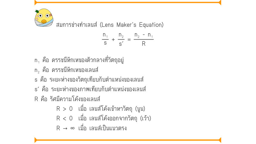 สมการช่างทำเลนส์ (Lens Maker’s Equation) \frac{n₁}{s}+\frac{n₂}{s'}=\frac{n₂ - n₁}{R} n₁ คือ ดรรชนีหักเหของตัวกลางที่วัตถุอยู่ n₂ คือ ดรรชนีหักเหของเลนส์ s คือ ระยะห่างของวัตถุเทียบกับตำแหน่งของเลนส์ s′ คือ ระยะห่างของภาพเทียบกับตำแหน่งของเลนส์ R คือ รัศมีความโค้งของเลนส์ R > 