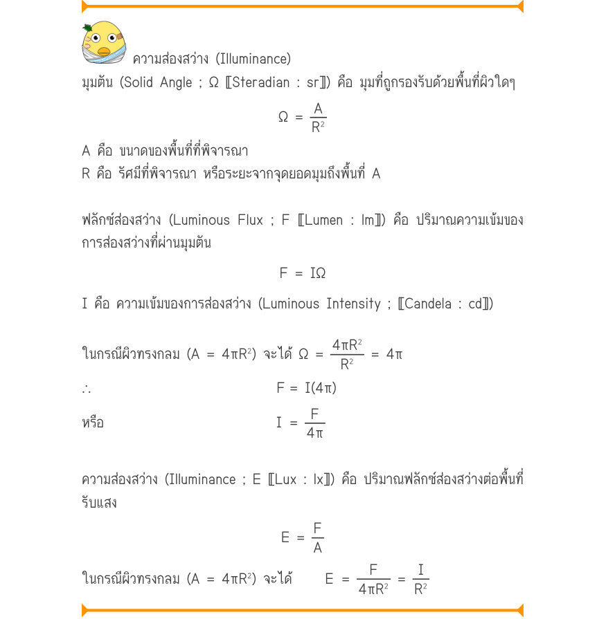ความส่องสว่าง (Illuminance) มุมตัน (Solid Angle ; Ω 〚Steradian : sr〛) คือ มุมที่ถูกรองรับด้วยพื้นที่ผิวใดๆ Ω =\frac{A}{R^{2}} A คือ ขนาดของพื้นที่ที่พิจารณา R คือ รัศมีที่พิจารณา หรือระยะจากจุดยอดมุมถึงพื้นที่ A ฟลักซ์ส่องสว่าง (Luminous Flux ; F 〚Lumen : lm〛) คือ ปริมาณความเข้มข