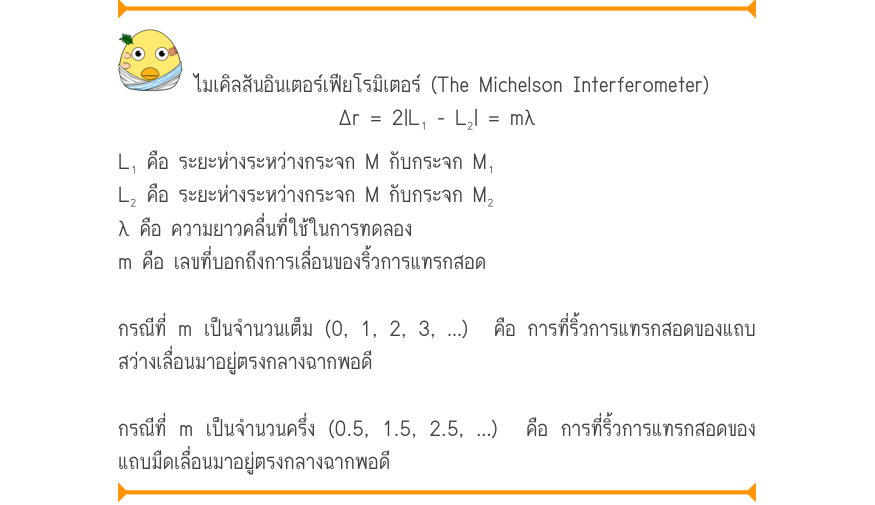 ไมเคิลสันอินเตอร์เฟียโรมิเตอร์ (The Michelson Interferometer) \Delta r = 2|L₁ - L₂| = m\lambda L₁ คือ ระยะห่างระหว่างกระจก M กับกระจก M₁ L₂ คือ ระยะห่างระหว่างกระจก M กับกระจก M₂ λ คือ ความยาวคลื่นที่ใช้ในการทดลอง m คือ เลขที่บอกถึงการเลื่อนของริ้วการแทรกสอด กรณีที่ m เป็นจำนวนเต