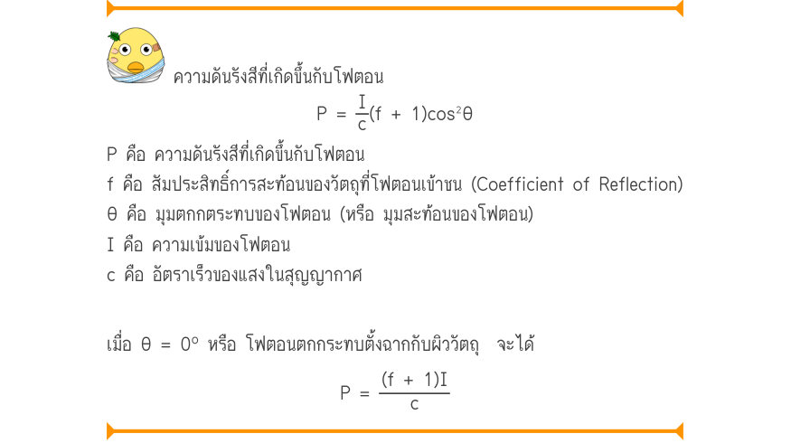 ความดันรังสีที่เกิดขึ้นกับโฟตอน P=\frac{I}{c}(f+1)\cos ^{2}\theta P คือ ความดันรังสีที่เกิดขึ้นกับโฟตอน f คือ สัมประสิทธิ์การสะท้อนของวัตถุที่โฟตอนเข้าชน (Coefficient of Reflection) θ คือ มุมตกกตระทบของโฟตอน (หรือ มุมสะท้อนของโฟตอน) I คือ ความเข้มของโฟตอน c คือ อัตราเร็วของแสงในส