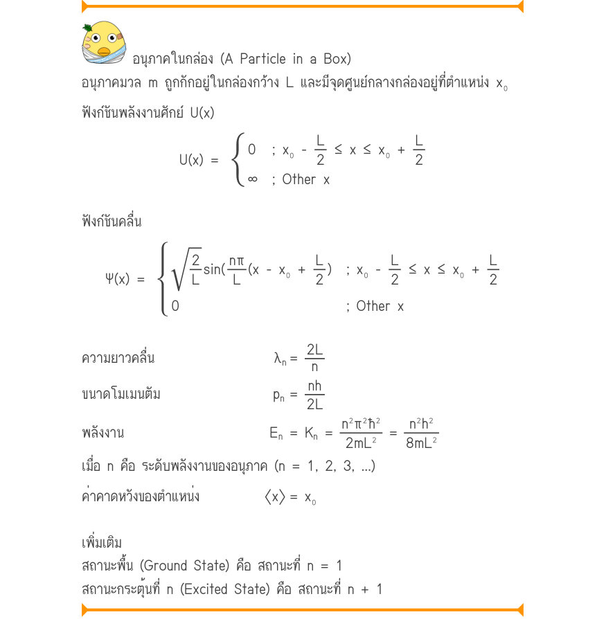 อนุภาคในกล่อง (A Particle in a Box) อนุภาคมวล m ถูกกักอยู่ในกล่องกว้าง L และมีจุดศูนย์กลางกล่องอยู่ที่ตำแหน่ง x₀ ฟังก์ชันพลังงานศักย์ U(x) 0; x₀ -\frac{L}{2}\le x\le x₀+L U(x) ={2 \infty; Other x ฟังก์ชันคลื่น \sqrt{\frac{2}{L}}\sin (n\pi(x-x₀+L); x₀ -\frac{L}{2}\le x\le x₀+L \Ps