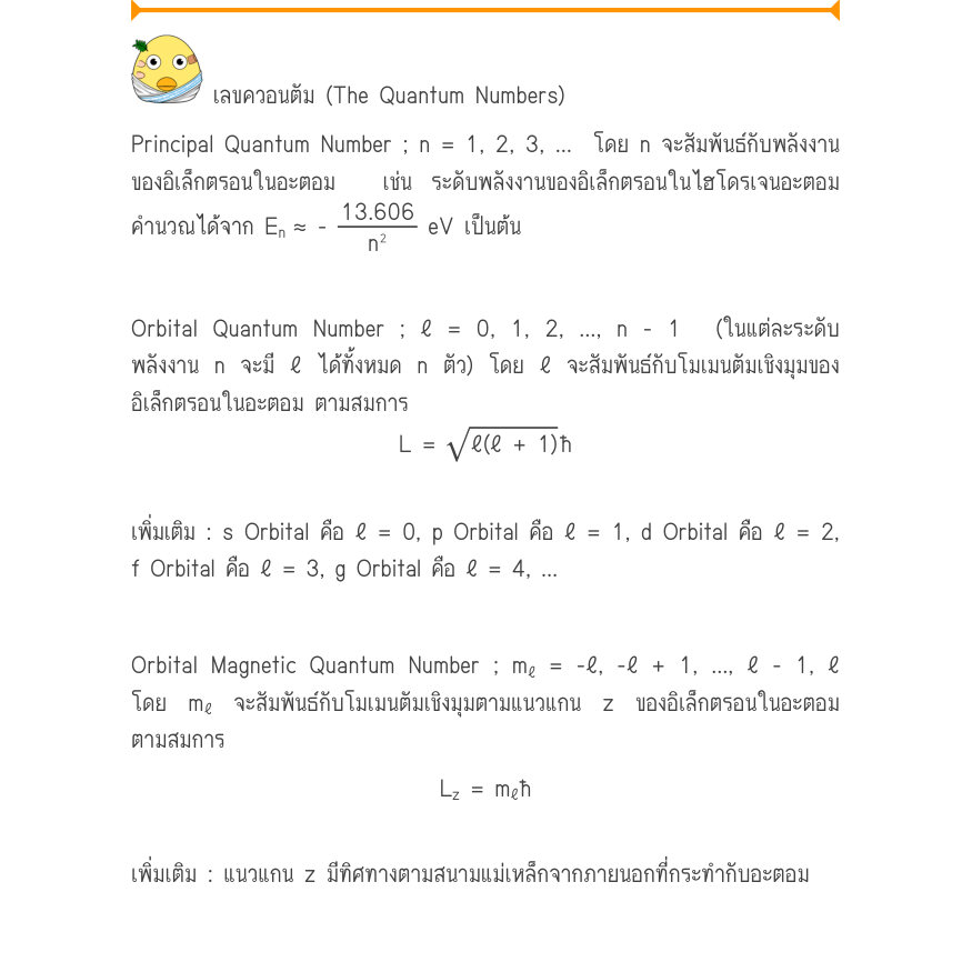 เลขควอนตัม (The Quantum Numbers) Principal Quantum Number ; n = 1, 2, 3, …  โดย n จะสัมพันธ์กับพลังงาน ของอิเล็กตรอนในอะตอม  เช่น ระดับพลังงานของอิเล็กตรอนในไฮโดรเจนอะตอม คำนวณได้จาก E_{n}\approx  -\frac{13.606}{n^{2}} eV เป็นต้น Orbital Quantum Number ; ℓ = 0, 1, 2, …, n - 1  (ใ