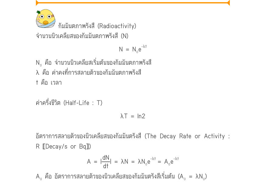 กัมมันตภาพรังสี (Radioactivity) จำนวนนิวเคลียสของกัมมันตภาพรังสี (N) _{-\lambda t} N = N₀e N₀ คือ จำนวนนิวเคลียสเริ่มต้นของกัมมันตภาพรังสี λ คือ ค่าคงที่การสลายตัวของกัมมันตภาพรังสี t คือ เวลา ค่าครึ่งชีวิต (Half-Life : T) \lambda T = \ln 2 อัตราการสลายตัวของนิวเคลียสของกัมมันตรั