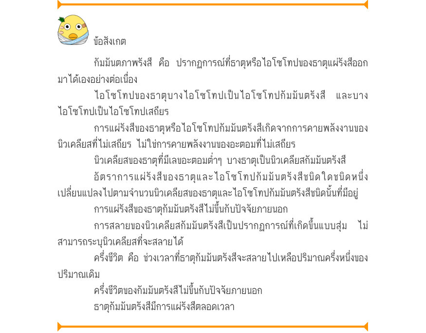 ข้อสังเกต กัมมันตภาพรังสี คือ ปรากฏการณ์ที่ธาตุหรือไอโซโทปของธาตุแผ่รังสีออก มาได้เองอย่างต่อเนื่อง ไอโซโทปของธาตุบางไอโซโทปเป็นไอโซโทปกัมมันตรังสี และบาง ไอโซโทปเป็นไอโซโทปเสถียร การแผ่รังสีของธาตุหรือไอโซโทปกัมมันตรังสีเกิดจากการคายพลังงานของ นิวเคลียสที่ไม่เสถียร ไม่ใช่การคายพ