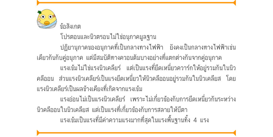 ข้อสังเกต โปรตอนและนิวตรอนไม่ใช่อนุภาคมูลฐาน ปฏิยานุภาคของอนุภาคที่เป็นกลางทางไฟฟ้า ยังคงเป็นกลางทางไฟฟ้าเช่น เดียวกันกับคู่อนุภาค แต่มีสมบัติทางควอนตัมบางอย่างที่แตกต่างกันจากคู่อนุภาค แรงเข้มไม่ใช่แรงนิวเคลียร์ แต่เป็นแรงที่ยึดเหนี่ยวควาร์กให้อยู่รวมกันในนิว คลีออน ส่วนแรงนิวเค